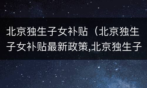 北京独生子女补贴（北京独生子女补贴最新政策,北京独生子女费发放新规定）