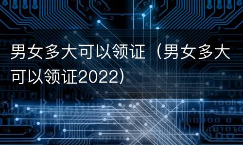男女多大可以领证（男女多大可以领证2022）