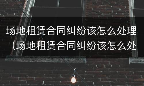 场地租赁合同纠纷该怎么处理（场地租赁合同纠纷该怎么处理呢）