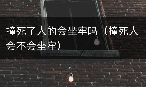 撞死了人的会坐牢吗（撞死人会不会坐牢）