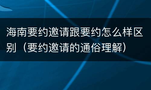 海南要约邀请跟要约怎么样区别（要约邀请的通俗理解）