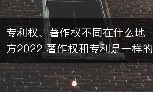专利权、著作权不同在什么地方2022 著作权和专利是一样的吗