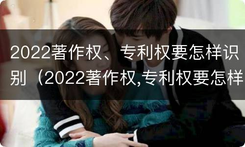 2022著作权、专利权要怎样识别（2022著作权,专利权要怎样识别呢）