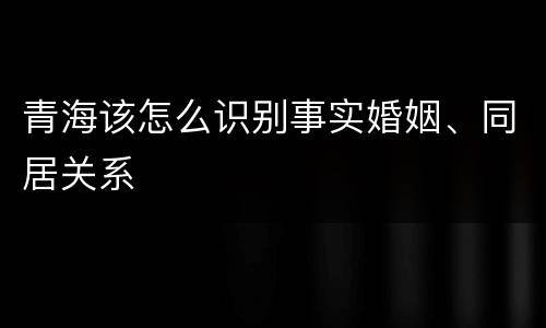 青海该怎么识别事实婚姻、同居关系