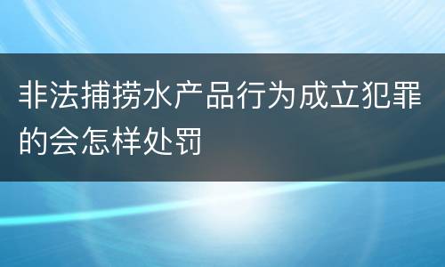 非法捕捞水产品行为成立犯罪的会怎样处罚