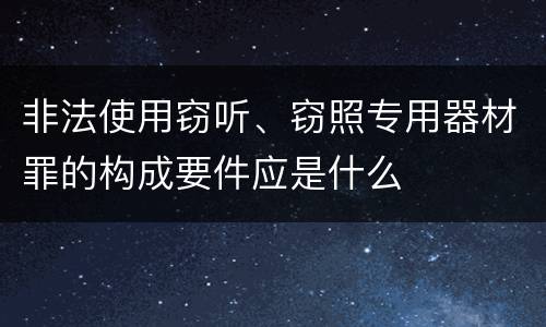 非法使用窃听、窃照专用器材罪的构成要件应是什么
