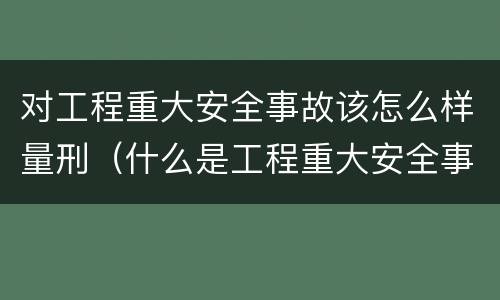 对工程重大安全事故该怎么样量刑（什么是工程重大安全事故罪?）