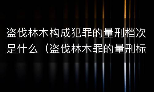 盗伐林木构成犯罪的量刑档次是什么（盗伐林木罪的量刑标准）