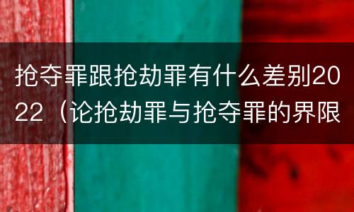 抢夺罪跟抢劫罪有什么差别2022（论抢劫罪与抢夺罪的界限）