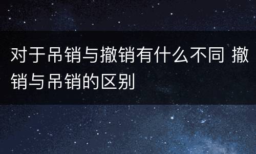 对于吊销与撤销有什么不同 撤销与吊销的区别