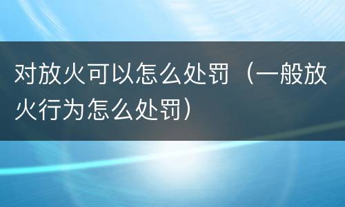 对放火可以怎么处罚（一般放火行为怎么处罚）