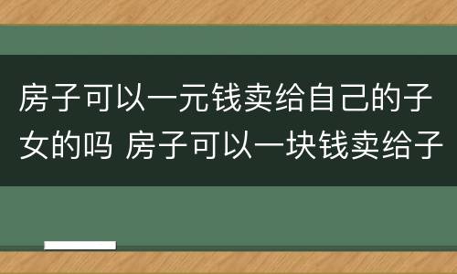 房子可以一元钱卖给自己的子女的吗 房子可以一块钱卖给子女吗