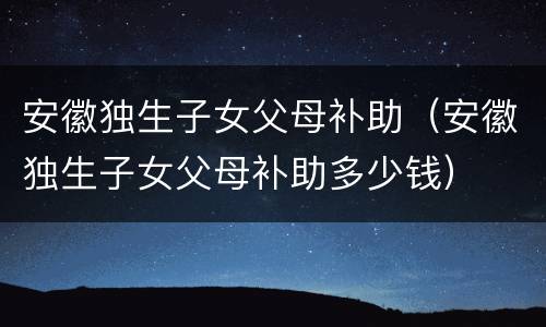 安徽独生子女父母补助（安徽独生子女父母补助多少钱）