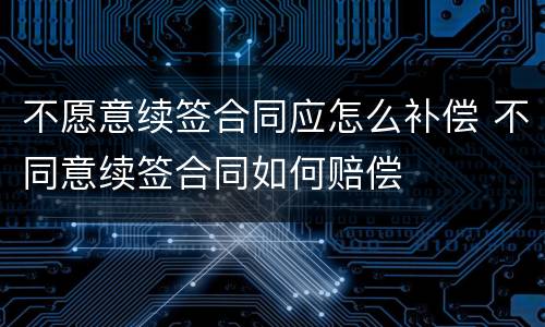 不愿意续签合同应怎么补偿 不同意续签合同如何赔偿