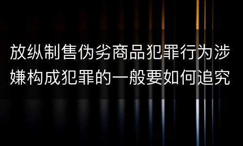 放纵制售伪劣商品犯罪行为涉嫌构成犯罪的一般要如何追究刑事责任