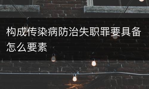构成传染病防治失职罪要具备怎么要素