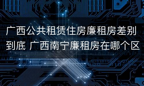 广西公共租赁住房廉租房差别到底 广西南宁廉租房在哪个区域