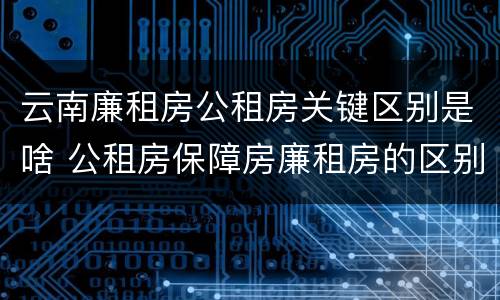 云南廉租房公租房关键区别是啥 公租房保障房廉租房的区别