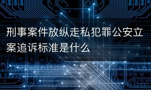 刑事案件放纵走私犯罪公安立案追诉标准是什么
