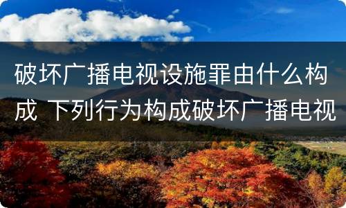 破坏广播电视设施罪由什么构成 下列行为构成破坏广播电视设施