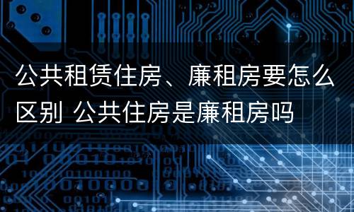 公共租赁住房、廉租房要怎么区别 公共住房是廉租房吗
