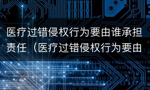 医疗过错侵权行为要由谁承担责任（医疗过错侵权行为要由谁承担责任呢）