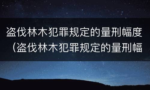 盗伐林木犯罪规定的量刑幅度（盗伐林木犯罪规定的量刑幅度是多少）