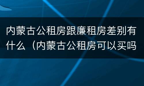 内蒙古公租房跟廉租房差别有什么（内蒙古公租房可以买吗）