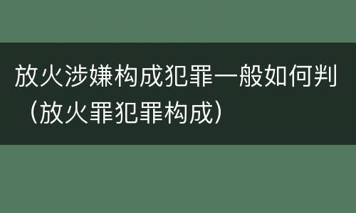 放火涉嫌构成犯罪一般如何判（放火罪犯罪构成）
