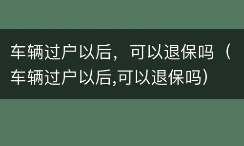 车辆过户以后，可以退保吗（车辆过户以后,可以退保吗）