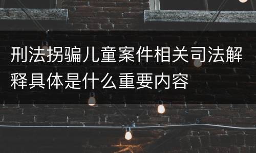 刑法拐骗儿童案件相关司法解释具体是什么重要内容