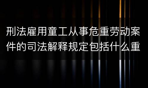 刑法雇用童工从事危重劳动案件的司法解释规定包括什么重要内容