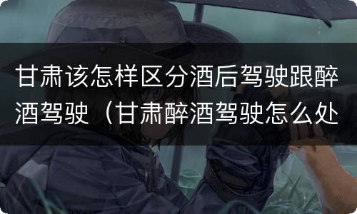 甘肃该怎样区分酒后驾驶跟醉酒驾驶（甘肃醉酒驾驶怎么处罚）
