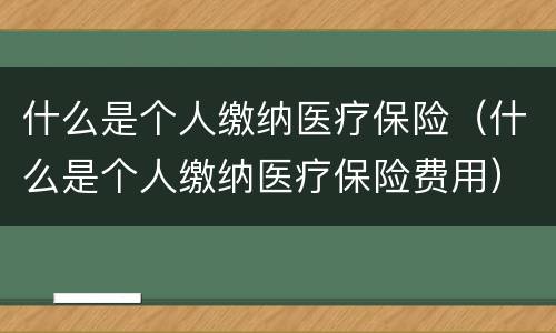 什么是个人缴纳医疗保险（什么是个人缴纳医疗保险费用）