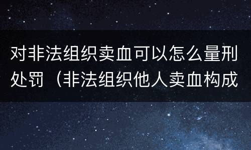 对非法组织卖血可以怎么量刑处罚（非法组织他人卖血构成什么罪）