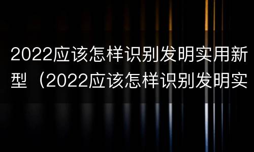 2022应该怎样识别发明实用新型（2022应该怎样识别发明实用新型产品呢）