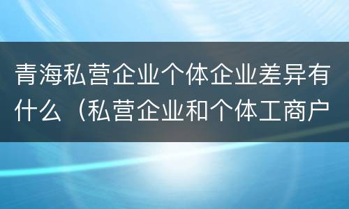 青海私营企业个体企业差异有什么（私营企业和个体工商户的区别哪些?）