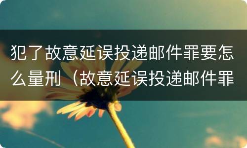 犯了故意延误投递邮件罪要怎么量刑（故意延误投递邮件罪案例）