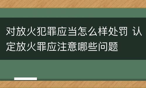 对放火犯罪应当怎么样处罚 认定放火罪应注意哪些问题
