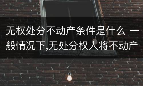 无权处分不动产条件是什么 一般情况下,无处分权人将不动产
