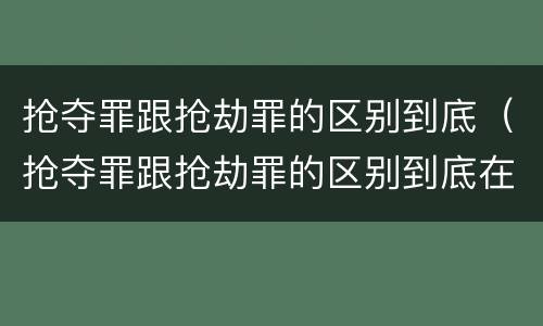 抢夺罪跟抢劫罪的区别到底（抢夺罪跟抢劫罪的区别到底在哪）
