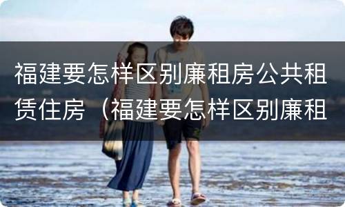 福建要怎样区别廉租房公共租赁住房（福建要怎样区别廉租房公共租赁住房和住宅）
