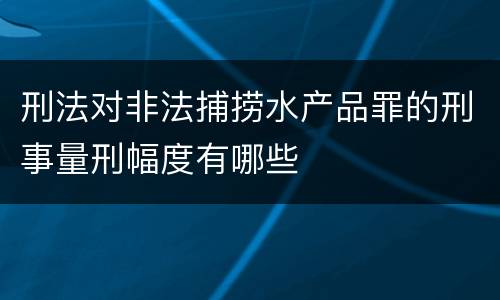 刑法对非法捕捞水产品罪的刑事量刑幅度有哪些