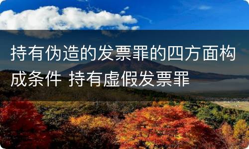 持有伪造的发票罪的四方面构成条件 持有虚假发票罪
