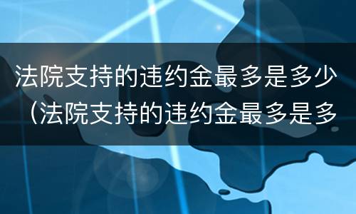 法院支持的违约金最多是多少（法院支持的违约金最多是多少呢）