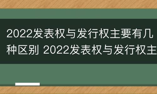 2022发表权与发行权主要有几种区别 2022发表权与发行权主要有几种区别和联系
