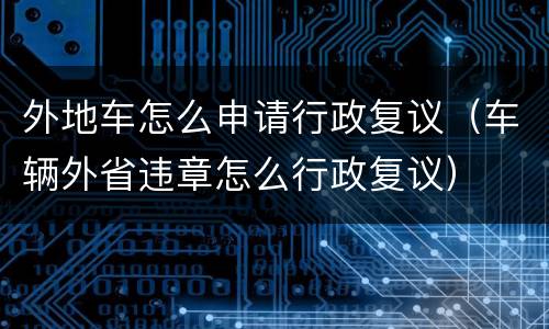 外地车怎么申请行政复议（车辆外省违章怎么行政复议）