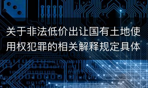 关于非法低价出让国有土地使用权犯罪的相关解释规定具体有哪些主要内容