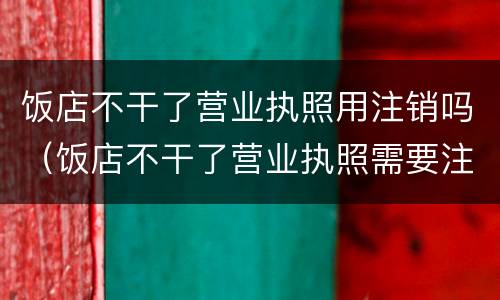 饭店不干了营业执照用注销吗（饭店不干了营业执照需要注销吗）
