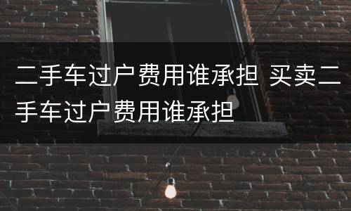二手车过户费用谁承担 买卖二手车过户费用谁承担